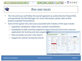 RISK AND ISSUES
• The risk and issues will follow the overall approach as outlined by the Project PCO,
and specifically the Risk Manager. For more information, please refer to that
process (separate Presentation).
• Some of the typical risks and issues associated with initiates of this type include:
– Legislative compliance, labour laws, contacts cancellations
– Availability of staff currently assigned to legacy financial and human resource
applications for training and new assignments
– How to handle security in the interim
– Support for systems during the interim
Wednesday, October 28, 2015ECIO EXECUTIVE WORKBENCH Page: 36
 