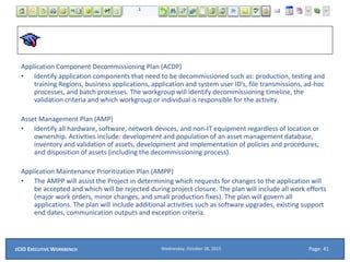Application Component Decommissioning Plan (ACDP)
• Identify application components that need to be decommissioned such as: production, testing and
training Regions, business applications, application and system user ID’s, file transmissions, ad-hoc
processes, and batch processes. The workgroup will identify decommissioning timeline, the
validation criteria and which workgroup or individual is responsible for the activity.
Asset Management Plan (AMP)
• Identify all hardware, software, network devices, and non-IT equipment regardless of location or
ownership. Activities include: development and population of an asset management database,
inventory and validation of assets, development and implementation of policies and procedures;
and disposition of assets (including the decommissioning process).
Application Maintenance Prioritization Plan (AMPP)
• The AMPP will assist the Project in determining which requests for changes to the application will
be accepted and which will be rejected during project closure. The plan will include all work efforts
(major work orders, minor changes, and small production fixes). The plan will govern all
applications. The plan will include additional activities such as software upgrades, existing support
end dates, communication outputs and exception criteria.
Wednesday, October 28, 2015ECIO EXECUTIVE WORKBENCH Page: 41
 