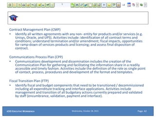 Contract Management Plan (CMP)
• Identify all written agreements with any non- entity for products and/or services (e.g.
Unisys, Oracle, and UPS). Activities include: identification of all contract terms and
conditions; understand termination and/or amendment; fiscal impacts, opportunities
for ramp-down of services products and licensing; and assess final disposition of
contract.
Communications Process Plan (CPP)
• Communications development and dissemination includes the creation of the
Communication Plan for gathering and facilitating the information share in a readily
accessible and timely fashion. Activities include the definition of the role as single point
of contact, process, procedures and development of the format and templates.
Fiscal Transition Plan (FTP)
• Identify fiscal and budget components that need to be transitioned / decommissioned
including all expenditure tracking and interface applications. Activities include
management and transition of all budgetary actions currently prepared and validated
by staff (encumbrance, validation, payment and interface).
Wednesday, October 28, 2015ECIO EXECUTIVE WORKBENCH Page: 42
 