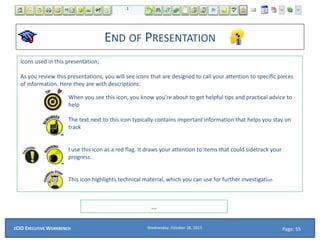 Icons used in this presentation;
As you review this presentations, you will see icons that are designed to call your attention to specific pieces
of information. Here they are with descriptions:
When you see this icon, you know you’re about to get helpful tips and practical advice to
help
The text next to this icon typically contains important information that helps you stay on
track
I use this icon as a red flag. It draws your attention to items that could sidetrack your
progress.
This icon highlights technical material, which you can use for further investigation
END OF PRESENTATION
Page: 55Wednesday, October 28, 2015ECIO EXECUTIVE WORKBENCH
…
 