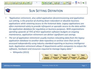 SUN SETTING DEFINITION
• “Application retirement, also called application decommissioning and application
sun setting, is the practice of shutting down redundant or obsolete business
applications while retaining access to the historical data. Legacy applications are
often maintained solely to provide infrequent or sporadic access to the data within
the application database for regulatory or business purposes. With organizations
spending upwards of 75% of their application software budgets on ongoing
maintenance, application retirement can deliver significant cost savings.
• The act of application retirement usually involves relocating data from the legacy
application database to another data repository or archive store that can be
accessed independently using industry standard reporting or business intelligence
tools. Application retirement allows IT departments within companies to reduce the
software, hardware and resources required to manage legacy data.”
– Wikipedia (2013)
Wednesday, October 28, 2015ECIO EXECUTIVE WORKBENCH Page: 7
 
