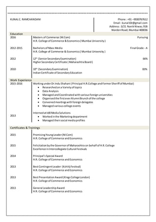 ----------------------------------------------------------------------------------------
Education
2016
2012-2015
Masters of Commerce (M.Com) Pursuing
H.R. College of Commerce &Economics( Mumbai University)
Bachelorsof Mass Media Final Grade - A
H.R. College of Commerce & Economics( Mumbai University )
2012 12th
(SeniorSecondaryExamination) 66%
HigherSecondaryCertificate ( MaharashtraBoard)
2010 10th
(SecondaryExamination) 83%
IndianCertificate of SecondaryEducation
Work Experience
2015-2016
2013
WorkingunderDr.Indu Shahani ( Principal H.R.College andFormerSheriff of Mumbai)
 Researchedona Varietyof topics
 Data Analysis
 Managed andCoordinatedwithvariousforeignuniversities
 Organisedthe firsteverAlumniBrunchof the college
 Convenedmeetingswithforeigndelegates
 Managed variouscollege events
InternedatId8 MediaSolutions
 Workedinthe Marketingdepartment
 Managed theirsocial mediaprofiles
Certificates & Trainings
2015
2015
2014
2013
2013
2013
PromisingYoungLeader(M.Com)
H.R. College of Commerce andEconomics
Felicitationbythe Governorof Maharashtra on behalf of H.R.College
Excellence inIntercollegiate Cultural Festivals
Principal’sSpecial Award
H.R. College of Commerce andEconomics
BestContingentLeader (Kshitij Festival)
H.R. College of Commerce andEconomics
BestPresentationAward(KingsCollegeLondon)
H.R. College of Commerce andEconomics
General LeadershipAward
H.R. College of Commerce andEconomics
KUNALC. RAMCHANDANI Phone : +91 –9930767612
Email : kunal10r@gmail.com
Address :3/21 NanikNiwas;91B
WardenRoad; Mumbai 400036
 