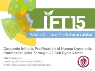 Elvira Sukamtoh
University of Massachusetts Amherst
IFTSA Undergraduate Research Competition
© 2015 Institute of Food Technologists
Curcumin Inhibits Proliferation of Human Lymphatic
Endothelial Cells Through G2 Cell Cycle Arrest
 