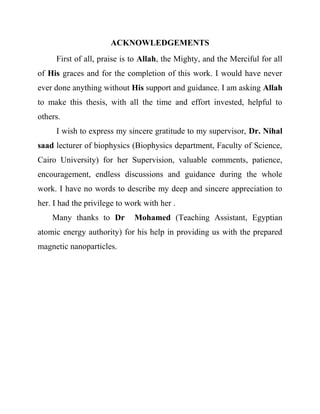 ACKNOWLEDGEMENTS
First of all, praise is to Allah, the Mighty, and the Merciful for all
of His graces and for the completion of this work. I would have never
ever done anything without His support and guidance. I am asking Allah
to make this thesis, with all the time and effort invested, helpful to
others.
I wish to express my sincere gratitude to my supervisor, Dr. Nihal
saad lecturer of biophysics (Biophysics department, Faculty of Science,
Cairo University) for her Supervision, valuable comments, patience,
encouragement, endless discussions and guidance during the whole
work. I have no words to describe my deep and sincere appreciation to
her. I had the privilege to work with her .
Many thanks to Dr Mohamed (Teaching Assistant, Egyptian
atomic energy authority) for his help in providing us with the prepared
magnetic nanoparticles.
 