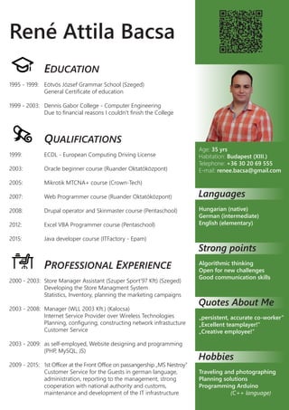 René Attila Bacsa
EDUCATION
1995 - 1999: Eötvös József Grammar School (Szeged)
General Certificate of education
1999 - 2003: Dennis Gabor College - Computer Engineering
Due to financial reasons I couldn’t finish the College
QUALIFICATIONS
1999: ECDL - European Computing Driving License
2003: Oracle beginner course (Ruander Oktatóközpont)
2005: Mikrotik MTCNA+ course (Crown-Tech)
2007: Web Programmer course (Ruander Oktatóközpont)
2008: Drupal operator and Skinmaster course (Pentaschool)
2012: Excel VBA Programmer course (Pentaschool)
2015: Java developer course (ITFactory - Epam)
PROFESSIONAL EXPERIENCE
2000 - 2003: Store Manager Assistant (Szuper Sport’97 Kft) (Szeged)
Developing the Store Managment System
Statistics, Inventory, planning the marketing campaigns
2003 - 2008: Manager (WLL 2003 Kft.) (Kalocsa)
Internet Service Provider over Wireless Technologies
Planning, configuring, constructing network infrastucture
Customer Service
2003 - 2009: as self-employed, Website designing and programming
(PHP, MySQL, JS)
2009 - 2015: 1st Officer at the Front Office on passangership „MS Nestroy”
Customer Service for the Guests in german language,
administration, reporting to the management, strong
cooperation with national authority and customs,
maintenance and development of the IT infrastructure
Age: 35 yrs
Habitation: Budapest (XIII.)
Telephone: +36 30 20 69 555
E-mail: renee.bacsa@gmail.com
Languages
Hungarian (native)
German (intermediate)
English (elementary)
Strong points
Algorithmic thinking
Open for new challenges
Good communication skills
Quotes About Me
„persistent, accurate co-worker”
„Excellent teamplayer!”
„Creative employee!”
Hobbies
Traveling and photographing
Planning solutions
Programming Arduino
(C++ language)
 