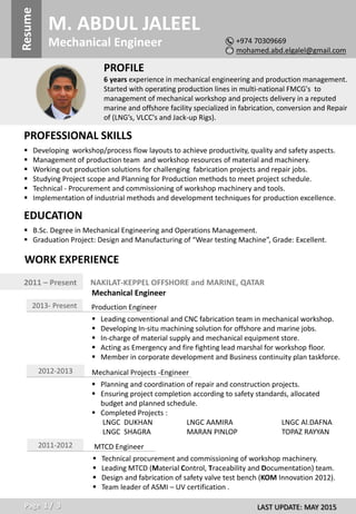 `M. ABDUL JALEELResume
Mechanical Engineer
PROFILE
6 years experience in mechanical engineering and production management.
Started with operating production lines in multi-national FMCG's to
management of mechanical workshop and projects delivery in a reputed
marine and offshore facility specialized in fabrication, conversion and Repair
of (LNG’s, VLCC's and Jack-up Rigs).
PROFESSIONAL SKILLS
 Developing workshop/process flow layouts to achieve productivity, quality and safety aspects.
 Management of production team and workshop resources of material and machinery.
 Working out production solutions for challenging fabrication projects and repair jobs.
 Studying Project scope and Planning for Production methods to meet project schedule.
 Technical - Procurement and commissioning of workshop machinery and tools.
 Implementation of industrial methods and development techniques for production excellence.
+974 70309669
mohamed.abd.elgalel@gmail.com
EDUCATION
 B.Sc. Degree in Mechanical Engineering and Operations Management.
 Graduation Project: Design and Manufacturing of “Wear testing Machine”, Grade: Excellent.
WORK EXPERIENCE
2011 – Present NAKILAT-KEPPEL OFFSHORE and MARINE, QATAR
Mechanical Engineer
LAST UPDATE: MAY 2015Page 1 / 3
2013- Present Production Engineer
 Leading conventional and CNC fabrication team in mechanical workshop.
 Developing In-situ machining solution for offshore and marine jobs.
 In-charge of material supply and mechanical equipment store.
 Acting as Emergency and fire fighting lead marshal for workshop floor.
 Member in corporate development and Business continuity plan taskforce.
2012-2013 Mechanical Projects -Engineer
 Planning and coordination of repair and construction projects.
 Ensuring project completion according to safety standards, allocated
budget and planned schedule.
 Completed Projects :
LNGC DUKHAN LNGC AAMIRA LNGC Al.DAFNA
LNGC SHAGRA MARAN PINLOP TOPAZ RAYYAN
2011-2012 MTCD Engineer
 Technical procurement and commissioning of workshop machinery.
 Leading MTCD (Material Control, Traceability and Documentation) team.
 Design and fabrication of safety valve test bench (KOM Innovation 2012).
 Team leader of ASMI – UV certification .
 