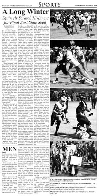 Valley City Times-Record • www.times-online.com
By Jake McNeal
trsports@times-
online.com
Leave it to a Hi-Lin-
er-Squirrels game to
be as nutty as possible.
Noah Knutson, Cen-
tral Cass’s 5-foot, 10-
inch senior running
back in his first-ever
football appearance,
returned a pair of kick-
offs for scores, caught
a touchdown pass and
powered for another on
the ground at Hanna
Field on Friday to help
fifth-place Central Cass
escape a 16-6 hole and
take the fourth and fi-
nal AA East seed from
third-place Valley City,
40-32.
“Three minutes,” said
Central Cass head coach
Lutkemeier to his de-
fense on the Squirrel
sideline as Valley City
started the first of their
final two comeback at-
tempts, down 40-32.
“That’s what I need,
let’s go.”
Squirrel senior defen-
sive back Jason Roesler
picked a tipped Jared
Lentz pass at the Hi-
Liner 35 and Central
Cass forced what was
called a Nate Rodriguez
fumble at the Squirrel 49
to claim their first State
trip since 2009.
Knutson and the Squir-
rels head to West No. 1
Bismarck St. Mary’s for
Saturday’s 5 p.m. State
Quarterfinal.
Ben Baasch caught a
ricocheting pass at the
Central Cass 10 and
hustled to the right of
the end zone, and Har-
rison Hammel’s point-
after put Valley City up
7-0 at 8:36 in the open-
ing frame.
Knutson banked left
92 yards for a score on
the imminent return, but
the two-pointer faltered.
NateRodriguezandEli
Allen rode their power-
ful offensive line up the
middle of the field until
Rodriguez’s four-yard
dash off the left tackle
and Hammel’s point-
after put the Hi-Liners
ahead, 14-6, with 4:36
to play in the first.
Central Cass drew
Valley City offside for a
first down on 3rd-and-5
at the Hi-Liner 40, but
squirrely junior quar-
terback Grady Bresna-
han, running for his life
beneath the Valley City
rush, could not connect
on a deep left 4th-and-15
pass at the Hi-Liner 15.
Central Cass stuffed
Valley City’s 4th-and-
short at the Hi-Liner 4,
but Jordan Magnuson
read the Squirrel screen
and rode Knutson down
in the right of the end
zone for a safety and
a 16-6 lead with eight
minutes to the break.
Valley City’s 4th-
and-4 snap skipped
backward to the Hi-
Liner 40, and Bresnahan
darted 45 yards for a
touchdown nullified by
holding, but Squirrel se-
nior wide receiver Jacob
Roesler beat the deep-
est Hi-Liner defender
over the middle for a 29-
yard score. Valley City
snubbed the two-point
run and Central Cass
trailed 16-12 with 34
seconds left in the half.
Jason Roesler made
a catch in the flat and
danced down the right
hash to the Hi-Liner
1. Rodriguez lowered
a shoulder and rocked
Bresnahan out of bounds
on a dive to the left py-
lon,butBresnahanfound
paydirt from three yards
up the middle and hit se-
nior wide receiver Adam
Breske for the two-point
catch to put the Squirrels
up 20-16 in the third.
“You’re a wrecking
machine,” said Central
Cass head coach Nathan
Lutkemeier to junior de-
fensive lineman Chris-
tian Schmuck. “They
can’t hold you back.”
Rodriguez thought
otherwise, willing the
Hi-Liners down the field
and stiff-arming Squir-
rel tacklers until Allen’s
counter to the left went
for six from four yards
out and his two-point
wildcat sweep connect-
ed for a 24-20 lead with
4:13 left in the third.
Knutson took a toss
nine yards left for a score
and a 26-24 Squirrel lead
after three quarters, and
Bresnahan scrambled
backward to the Hi-Lin-
er 20 and fired but Val-
ley City tipped the ball
away at the last moment
in the back right of the
end zone.
Baasch took a 17-yard
catch for a score down
the left hash, converted
a two-point misdirection
handoff for two and flat-
tened Jason Roesler on
the goal line, and Valley
City led 32-26 with 8:18
to play.
Knutson, however, es-
caped a kickoff pileup
and sprinted 85 yards
for a score, but the two-
point attempt to deep left
failed and Central Cass
stood tied with Valley
City at 32-32 with 8:01
left.
Schmuck amped the
Central Cass crowd
with a “Let’s go,” as the
Squirrels forced a Hi-
Liner 4th-and-4 at the
Central Cass 47, and
Jared Lentz’s pass to
Rodriguez in the left flat
hit the grass.
Rodriguez anchored
the Hi-Liner defense
against junior wide re-
ceiver Chandler Hersch,
senior running back
Lane Berg and Knut-
son’s carries up the mid-
dle, and Lentz collided
with a Squirrel receiver
over the middle at the
Hi-Liner35,butKnutson
beat the man coverage
over the middle from 34
yards out on 4th-and-8,
and 40-32 was the Cen-
tral Cass lead with three
minutes left.
Jason Roesler picked
Lentz’s tipped pass at
the right hash of the
Hi-Liner 35, and Bres-
nahan dodged defend-
ers to chew clock and
force Valley City tim-
eouts. Loathe to throw
a dangerous pass, took
a keeper left and Valley
City drew a 4th-and-12
at the Squirrel 44.
Valley City started a
timeout-less drive with
1:15 left and Baasch and
Ethan Zeltinger made
catches over the middle,
but Hersch clawed the
ball from Baasch in the
air at midfield and Cen-
tral Cass recovered what
was called a Rodriguez
fumble with 30 seconds
left at the Central Cass
49.
Sports Page 9 • Monday, October 27, 2014
A Long Winter
Squirrels Scratch Hi-Liners
for Final East State Seed
Jake McNeal/Times-Record
TOP: Central Cass junior quarterback Grady Bresnahan (3) scram-
bles to escape from Eli Allen (12).
SECOND FROM TOP: Nate Rodriguez (44) steamrolls Central Cass
tacklers.
THIRD FROM TOP: Ben Baasch (80) flattens Central Cass senior de-
fensive back Jason Roesler on a two-point carry.
ABOVE: Valley City’s student section assembles to urge their Hi-
Liners on.
first five minutes, the Vi-
kings began to pull away
from the Bravehearts,
building a 55-28 lead at
halftime.
West scored 13 first-
half points and finished
with 18 to lead five Vi-
kings in double figures.
Rashad Satahoo came
off the bench to score 16
points, all in the second
half.
Weeks poured in 14
off the bench for the Vi-
kings, and both Briton
Bussman and Ferguson
scored 13 points in front
of the home crowd.
Valley City State
forced 22 Braveheart
turnovers and won the
rebound battle, 49-23.
The Vikings shot 56
percent from the field
(41-for-71), 41 percent
on threes (9-for-22) and
90 percent from the free
throw line (17-for-19).
Oglala finished at 29
percent from the field
(15-for-51), 26 percent on
threes (5-for-19) and 64
percent at the free throw
line (9-for-14).
Valley City State took
care of business again
on Sunday, rolling past
Oglala Lakota College
for the second straight
day, 83-48.
The Vikings move to
2-1 overall with their
second victory in as
many days over the
Bravehearts.
Bussman, one of four
Vikings to finish in dou-
ble figures, scored 12
first-half points, propel-
ling the Vikings to a 46-
16 halftime lead. Quin
Peterson also scored 12
points, and both Rus-
sell Robinson and Mac
Kroeplin poured in 10
points. Robinson fin-
ished with a double-dou-
ble, adding 11 rebounds
to his 10 points.
The Vikings shot 49
percent from the field
(33-for-67), and 39 per-
cent on threes (9-for-23).
Valley City State had 12
different players score in
the win.
Oglala was led by 26
points from Brice Horn-
beck.
Valley City State plays
an exhibition game
Thursday at MSU-
Moorhead. Tip is set for
7 p.m. at Alex Nemzek
Fieldhouse in Moorhead,
Minn.
MENFrom8
 