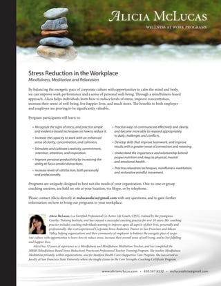 Stress Reduction in the Workplace
Mindfulness, Meditation and Relaxation
By balancing the energetic pace of corporate culture with opportunities to calm the mind and body,
we can improve work performance and a sense of personal well-being. Through a mindfulness-based
approach, Alicia helps individuals learn how to reduce levels of stress, improve concentration,
increase their sense of well-being, live happier lives, and much more. The benefits to both employer
and employee are proving to be significantly valuable.
Program participants will learn to:
Alicia McLucas, is a Certified Professional Co-Active Life Coach, CPCC, trained by the prestigious
Coaches Training Institute, and has enjoyed a successful coaching practice for over 10 years. Her coaching
practice includes coaching individuals wanting to improve upon all aspects of their lives, personally and
professionally. She is an experienced Corporate Stress Reduction Trainer in San Francisco and Silicon
Valley, helping organizations and their community of employees to balance the energetic pace of corpo-
rate culture with opportunities to learn how to reduce stress, increase their overall sense of well-being, and to live fulfilling
and happier lives.
Alicia has 12 years of experience as a Mindfulness and Mindfulness Meditation Teacher, and has completed the
MBSR (Mindfulness Based Stress Reduction) Practicum Professional Teacher Training Program. She teaches Mindfulness
Meditation privately, within organizations, and for Stanford Health Care’s Supportive Care Program. She has served as
faculty at San Francisco State University where she taught classes in the Core Strengths Coaching Certificate Program.
www.aliciamclucas.com • 650.587.8232 • mclucasalicia@gmail.com
Programs are uniquely designed to best suit the needs of your organization. One-to-one or group
coaching sessions, are held on-site at your location, via Skype, or by telephone.
Please contact Alicia directly at mclucasalicia@gmail.com with any questions, and to gain further
information on how to bring our programs to your workplace.
• Recognize the signs of stress, and practice simple
and evidence-based techniques on how to reduce it.
• Increase the capacity to work with an enhanced
sense of clarity, concentration, and calmness.
• Stimulate and cultivate creativity, commitment,
intention, attention, and inspiration.
• Improve personal productivity by increasing the
ability to focus amidst distractions.
• Increase levels of satisfaction, both personally
and professionally.
• Practice ways to communicate effectively and clearly,
and become more able to respond appropriately
to daily challenges and conflicts.
• Develop skills that improve teamwork, and improve
results with a greater sense of connection and meaning.
• Understand the importance and relationship behind
proper nutrition and sleep to physical, mental
and emotional health.
• Practice relaxation techniques, mindfulness meditation,
and restorative mindful movement.
 