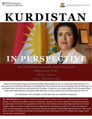 Please join the Kurdistan Regional Government (KRG) Representative to the U.S., Bayan Sami Abdul Rahman, for a
discussion on the role that the KRG plays in the Middle East. She will discuss the current challenges that the KRG faces, its
accomplishments, and what the future looks like for Kurdistan. Furthermore, we will gain insight into the increasing efforts
made by Ms. Abdul Rahman to strengthen KRG diplomacy, as well as reach out to the Kurdish diaspora in the U.S.
Evin Cheikosman, M.A. Candidate in Public Diplomacy, will moderate the discussion.
USC, Doheny Memorial Library (DML), Room 240 Lecture Hall
Tuesday, January 10, 2017
5:00 p.m. - 7:00 p.m.
Contact: cheikosm@usc.edu
Ms. Abdul Rahman’s key roles are strengthening ties between Kurdistan and the U.S., advocating her government’s
position on a wide array of political, security, humanitarian, economic, and cultural matters and promoting coordination
and partnership. Prior to her U.S. appointment in 2015, Ms. Abdul Rahman was the High Representative to the United
Kingdom. Before her career in public service, Ms. Abdul Rahman worked as a journalist for 17 years. She began her
career on local newspapers in London and won the Observer Newspaper’s Farzad Bazoft Memorial Prize in 1993, which
led her to work at The Observer and later at the Financial Times. She worked for the FT in Britain and in Japan, where
she was Tokyo Correspondent.
KURDISTAN
IN PERSPECTIVE
 