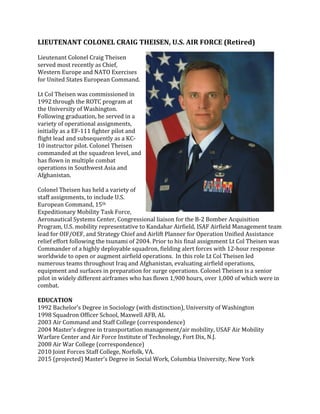 LIEUTENANT 
COLONEL 
CRAIG 
THEISEN, 
U.S. 
AIR 
FORCE 
(Retired) 
Lieutenant 
Colonel 
Craig 
Theisen 
served 
most 
recently 
as 
Chief, 
Western 
Europe 
and 
NATO 
Exercises 
for 
United 
States 
European 
Command. 
Lt 
Col 
Theisen 
was 
commissioned 
in 
1992 
through 
the 
ROTC 
program 
at 
the 
University 
of 
Washington. 
Following 
graduation, 
he 
served 
in 
a 
variety 
of 
operational 
assignments, 
initially 
as 
a 
EF-­‐111 
fighter 
pilot 
and 
flight 
lead 
and 
subsequently 
as 
a 
KC-­‐ 
10 
instructor 
pilot. 
Colonel 
Theisen 
commanded 
at 
the 
squadron 
level, 
and 
has 
flown 
in 
multiple 
combat 
operations 
in 
Southwest 
Asia 
and 
Afghanistan. 
Colonel 
Theisen 
has 
held 
a 
variety 
of 
staff 
assignments, 
to 
include 
U.S. 
European 
Command, 
15th 
Expeditionary 
Mobility 
Task 
Force, 
Aeronautical 
Systems 
Center, 
Congressional 
liaison 
for 
the 
B-­‐2 
Bomber 
Acquisition 
Program, 
U.S. 
mobility 
representative 
to 
Kandahar 
Airfield, 
ISAF 
Airfield 
Management 
team 
lead 
for 
OIF/OEF, 
and 
Strategy 
Chief 
and 
Airlift 
Planner 
for 
Operation 
Unified 
Assistance 
relief 
effort 
following 
the 
tsunami 
of 
2004. 
Prior 
to 
his 
final 
assignment 
Lt 
Col 
Theisen 
was 
Commander 
of 
a 
highly 
deployable 
squadron, 
fielding 
alert 
forces 
with 
12-­‐hour 
response 
worldwide 
to 
open 
or 
augment 
airfield 
operations. 
In 
this 
role 
Lt 
Col 
Theisen 
led 
numerous 
teams 
throughout 
Iraq 
and 
Afghanistan, 
evaluating 
airfield 
operations, 
equipment 
and 
surfaces 
in 
preparation 
for 
surge 
operations. 
Colonel 
Theisen 
is 
a 
senior 
pilot 
in 
widely 
different 
airframes 
who 
has 
flown 
1,900 
hours, 
over 
1,000 
of 
which 
were 
in 
combat. 
EDUCATION 
1992 
Bachelor’s 
Degree 
in 
Sociology 
(with 
distinction), 
University 
of 
Washington 
1998 
Squadron 
Officer 
School, 
Maxwell 
AFB, 
AL 
2003 
Air 
Command 
and 
Staff 
College 
(correspondence) 
2004 
Master's 
degree 
in 
transportation 
management/air 
mobility, 
USAF 
Air 
Mobility 
Warfare 
Center 
and 
Air 
Force 
Institute 
of 
Technology, 
Fort 
Dix, 
N.J. 
2008 
Air 
War 
College 
(correspondence) 
2010 
Joint 
Forces 
Staff 
College, 
Norfolk, 
VA. 
2015 
(projected) 
Master’s 
Degree 
in 
Social 
Work, 
Columbia 
University, 
New 
York 
 
