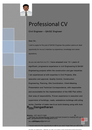 SSsSSSSSSSSSSS
Professional CV
Civil Engineer – QA/QC Engineer
Dear Sir,
I wish to apply for the post of QA/QC Engineer the position seems an ideal
opportunity for me as it matches my experience, knowledge and career
aspirations.
As you can see from my CV, I have amassed over 13 + years of
significant, progressive experience in civil Engineering & QA/QC
Engineering projects within the construction and gas industries.
I am experienced at with expertise in Civil Projects, Site
execution and approval, Quality Control, Construction
Engineering, Planning, Site Coordination, Client-Meeting
Presentation and Technical Correspondence, with responsible
and accountable for the implementation of the HSE Plan within
their area of responsibility. Proven experience in execution and
supervision of buildings, roads, substations buildings with piling
works, Familiar of make new & as build drawing using with Auto
CADD
I enclose my resume for your review and look forward to meeting with you in
the near future.
I would welcome the opportunity to talk to you and I hope that you will invite
Rama.Gangadharan
Mobile: +971-56-2717266 E-
mail: gangadharan2551980@yahoo.co.in
: 1980rganga@gmail.com
 