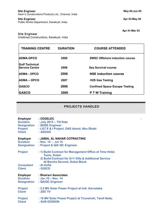 Site Engineer May 04-Jun 05
Aeon’s Constructions Products Ltd., Chennai, India
Site Engineer Apr 03-May 04
Public Works Department, Karaikudi, India
Site Engineer
Apr 01-Mar 03
Chettinad Constructions, Karaikudi, India
TRAINING CENTRE DURATION COURSE ATTENDED
ADMA-OPCO 2009 ZWSC Offshore induction course
Gulf Technical
Service Centre 2008 Sea Survival course
ADMA - OPCO 2008 HSE induction course
ADMA – OPCO 2007 H2S Gas Testing
GASCO 2006 Confined Space Escape Testing
GASCO 2009 P T W Training
PROJECTS HANDLED
Employer : CEGELEC :
Duration : July 2015 – Till Date
Designation : QHSE Engineer
Project : LG7 E & I Project, DAS Island, Abu Dhabi
Client : ADGAS
Employer : JABAL AL NAHAR COTRACTING
Duration : Nov. 14 – Jul 15
Designation : Project & QA/ QC Engineer
Project : 1) Build Contract for Management Office at Time Hotel,
Teom, Dubai
2) Build Contract for G+1 Villa & Additional Service
Al Barsha Second, Dubai Block
Consultant : Al Anfal
Client : GGICO
Employer : Bhairavi Associates
Duration : Jan 10 – Nov. 14
Designation : QA/QC Engineer
Project : 5.5 MV Solar Power Project at Indi ,Karnataka
Client : ZEE TV
Project : 18 MV Solar Power Project at Tirunelveli, Tamil Nadu
Client : SUN EDISION
 