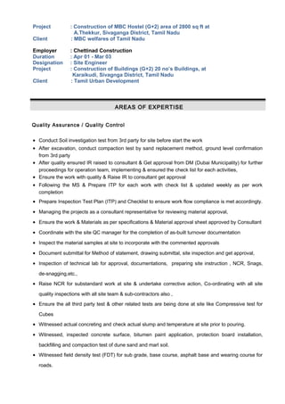 Project : Construction of MBC Hostel (G+2) area of 2800 sq ft at
A.Thekkur, Sivaganga District, Tamil Nadu
Client : MBC welfares of Tamil Nadu
Employer : Chettinad Construction
Duration : Apr 01 - Mar 03
Designation : Site Engineer
Project : Construction of Buildings (G+2) 20 no’s Buildings, at
Karaikudi, Sivagnga District, Tamil Nadu
Client : Tamil Urban Development
AREAS OF EXPERTISE
Quality Assurance / Quality Control
• Conduct Soil investigation test from 3rd party for site before start the work
• After excavation, conduct compaction test by sand replacement method, ground level confirmation
from 3rd party
• After quality ensured IR raised to consultant & Get approval from DM (Dubai Municipality) for further
proceedings for operation team, implementing & ensured the check list for each activities,
• Ensure the work with quality & Raise IR to consultant get approval
• Following the MS & Prepare ITP for each work with check list & updated weekly as per work
completion
• Prepare Inspection Test Plan (ITP) and Checklist to ensure work flow compliance is met accordingly.
• Managing the projects as a consultant representative for reviewing material approval,
• Ensure the work & Materials as per specifications & Material approval sheet approved by Consultant
• Coordinate with the site QC manager for the completion of as-built turnover documentation
• Inspect the material samples at site to incorporate with the commented approvals
• Document submittal for Method of statement, drawing submittal, site inspection and get approval,
• Inspection of technical lab for approval, documentations, preparing site instruction , NCR, Snags,
de-snagging,etc.,
• Raise NCR for substandard work at site & undertake corrective action, Co-ordinating with all site
quality inspections with all site team & sub-contractors also ,
• Ensure the all third party test & other related tests are being done at site like Compressive test for
Cubes
• Witnessed actual concreting and check actual slump and temperature at site prior to pouring.
• Witnessed, inspected concrete surface, bitumen paint application, protection board installation,
backfilling and compaction test of dune sand and marl soil.
• Witnessed field density test (FDT) for sub grade, base course, asphalt base and wearing course for
roads.
 