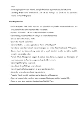 Client
• Receiving inspection in site material, Storage of materials as per manufactures instructions
• Attending of QC internal and External Audit with QA manager and Client and also conduction
internal Audits with Engineers
HSE Engineering
• Ensure that all the HSE control measures and precautions required for the site related works and
adequate before the commencement of the work on site.
• Supervise to maintain a safe and healthy environment in worksite
• Monitor safety programs and assure safety in all construction activities.
• Conduct tool box talk meeting in site
• Ensure that Hazards are identified
• Monitor and advise on proper application of “Permit to Work System”
• Inspection of excavation, hot work and confined space and control of activities through PTW system.
• Observe report and document any unsafe act or unsafe condition on site, and advise suitable
corrective and remedial action
• Promote Waste Management program to collect, store, transport, disposal and Minimization of
hazardous wastes, its effective management to protect Environment.
• Monitoring all fire fighting equipments
• Inspection of all scaffolding at construction site
• Inspect regularly all safety equipment for good operation condition.
• Monitor the construction activities at high elevations.
• Preparing Weekly, monthly statistics report and sending to Management
• Ensure all persons in the work force team are aware of their responsibilities towards HSE.
• Report on steps taken to achieve the objectives of the HSE Plan..
 