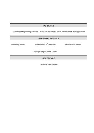 PC SKILLS
Customised Engineering Software – AutoCAD, MS Office & Excel, Internet and E-mail applications
PERSONAL DETAILS
Nationality: Indian Date of Birth: 24
th
May 1980 Marital Status: Married
Language: English, Hindi & Tamil
REFERENCE
Available upon request
 