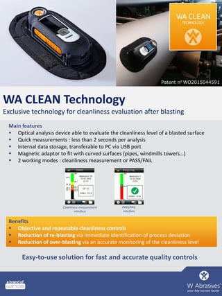 WA CLEAN Technology
Exclusive technology for cleanliness evaluation after blasting
Main features
 Optical analysis device able to evaluate the cleanliness level of a blasted surface
 Quick measurements : less than 2 seconds per analysis
 Internal data storage, transferable to PC via USB port
 Magnetic adaptor to fit with curved surfaces (pipes, windmills towers…)
 2 working modes : cleanliness measurement or PASS/FAIL
Benefits
 Objective and repeatable cleanliness controls
 Reduction of re-blasting via immediate identification of process deviation
 Reduction of over-blasting via an accurate monitoring of the cleanliness level
Patent n⁰ WO2015044591
Cleanliness measurement
interface
PASS/FAIL
interface
Easy-to-use solution for fast and accurate quality controls
 