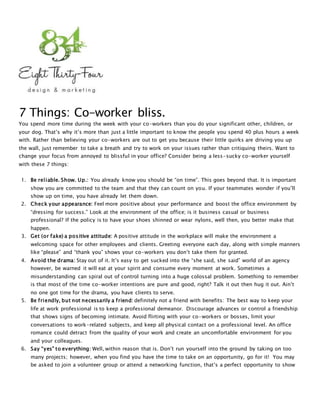 7 Things: Co-worker bliss.
You spend more time during the week with your co-workers than you do your significant other, children, or
your dog. That’s why it’s more than just a little important to know the people you spend 40 plus hours a week
with. Rather than believing your co-workers are out to get you because their little quirks are driving you up
the wall, just remember to take a breath and try to work on your issues rather than critiquing theirs. Want to
change your focus from annoyed to blissful in your office? Consider being a less-sucky co-worker yourself
with these 7 things:
1. Be reliable. Show. Up.: You already know you should be “on time”. This goes beyond that. It is important
show you are committed to the team and that they can count on you. If your teammates wonder if you’ll
show up on time, you have already let them down.
2. Check your appearance: Feel more positive about your performance and boost the office environment by
“dressing for success.” Look at the environment of the office; is it business casual or business
professional? If the policy is to have your shoes shinned or wear nylons, well then, you better make that
happen.
3. Get (or fake) a positive attitude: A positive attitude in the workplace will make the environment a
welcoming space for other employees and clients. Greeting everyone each day, along with simple manners
like “please” and “thank you” shows your co-workers you don’t take them for granted.
4. Avoid the drama: Stay out of it. It’s easy to get sucked into the “she said, she said” world of an agency
however, be warned it will eat at your spirit and consume every moment at work. Sometimes a
misunderstanding can spiral out of control turning into a huge colossal problem. Something to remember
is that most of the time co-worker intentions are pure and good, right? Talk it out then hug it out. Ain’t
no one got time for the drama, you have clients to serve.
5. Be friendly, but not necessarily a friend: definitely not a friend with benefits: The best way to keep your
life at work professional is to keep a professional demeanor. Discourage advances or control a friendship
that shows signs of becoming intimate. Avoid flirting with your co-workers or bosses, limit your
conversations to work-related subjects, and keep all physical contact on a professional level. An office
romance could detract from the quality of your work and create an uncomfortable environment for you
and your colleagues.
6. Say “yes” to everything: Well, within reason that is. Don’t run yourself into the ground by taking on too
many projects; however, when you find you have the time to take on an opportunity, go for it! You may
be asked to join a volunteer group or attend a networking function, that’s a perfect opportunity to show
 