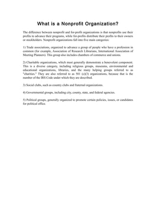 What is a Nonprofit Organization?
The difference between nonprofit and for-profit organizations is that nonprofits use their
profits to advance their programs, while for-profits distribute their profits to their owners
or stockholders. Nonprofit organizations fall into five main categories:
1) Trade associations, organized to advance a group of people who have a profession in
common (for example, Association of Research Librarians, International Association of
Meeting Planners). This group also includes chambers of commerce and unions.
2) Charitable organizations, which must generally demonstrate a benevolent component.
This is a diverse category, including religious groups, museums, environmental and
educational organizations, libraries, and the many helping groups referred to as
"charities." They are also referred to as 501 (c)(3) organizations, because that is the
number of the IRS Code under which they are described.
3) Social clubs, such as country clubs and fraternal organizations.
4) Governmental groups, including city, county, state, and federal agencies.
5) Political groups, generally organized to promote certain policies, issues, or candidates
for political office.
 