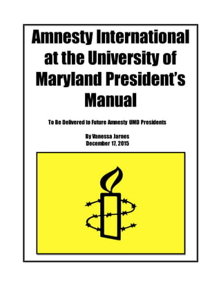 Amnesty International
at the University of
Maryland President’s
Manual
To Be Delivered to Future Amnesty UMD Presidents
By Vanessa Jarnes
December 17, 2015
 