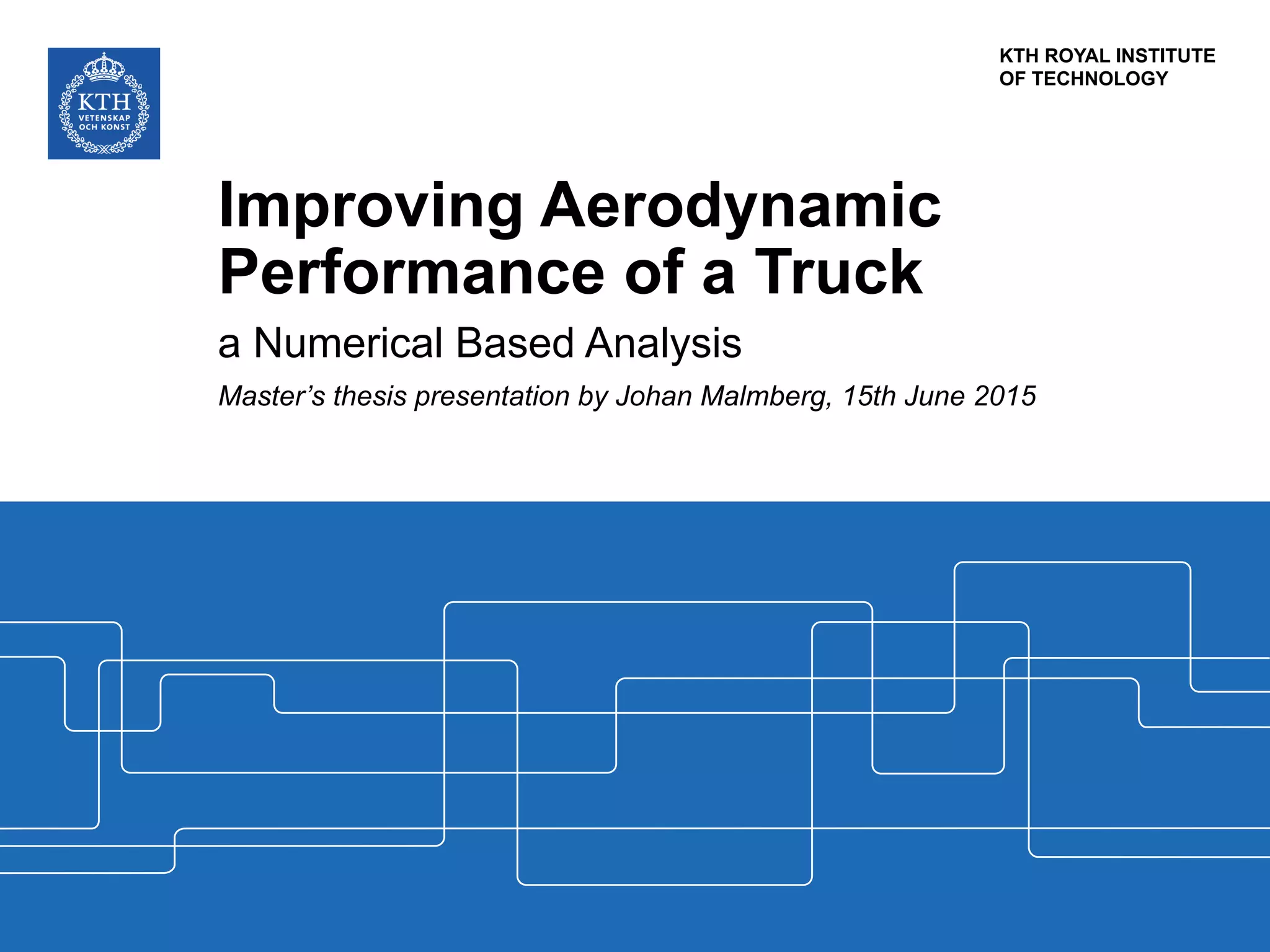KTH ROYAL INSTITUTE
OF TECHNOLOGY
Improving Aerodynamic
Performance of a Truck
a Numerical Based Analysis
Master’s thesis presentation by Johan Malmberg, 15th June 2015
 