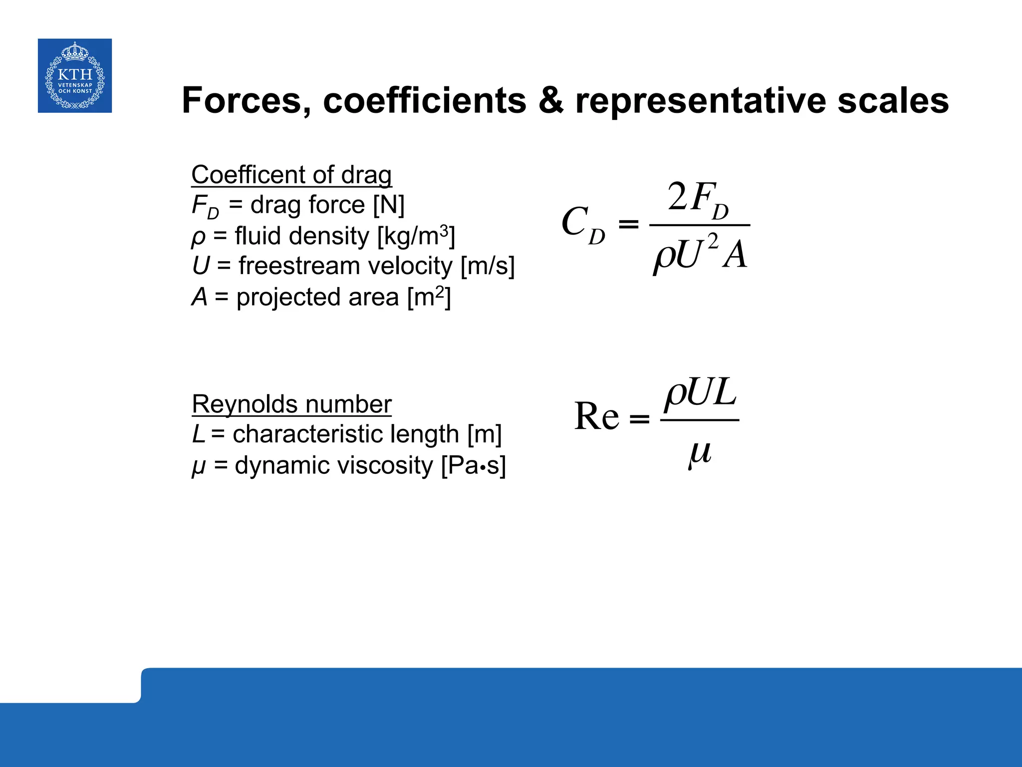 Forces, coefficients & representative scales
CD =
2FD
ρU2
A
Coefficent of drag
FD = drag force [N]
ρ = fluid density [kg/m3]
U = freestream velocity [m/s]
A = projected area [m2]
Re =
ρUL
µ
Reynolds number
L = characteristic length [m]
µ = dynamic viscosity [PaŸs]
 