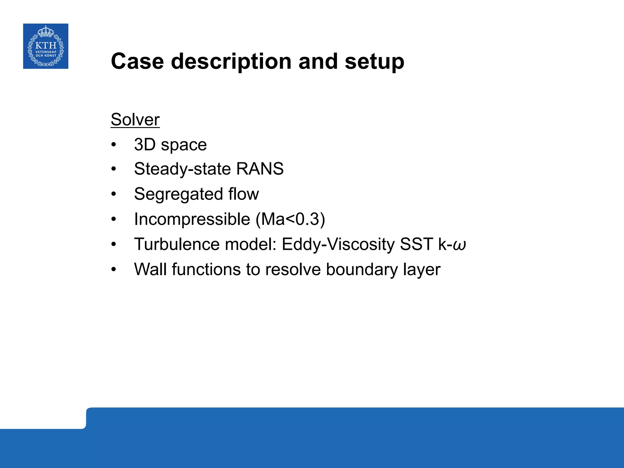 Case description and setup
Solver
•  3D space
•  Steady-state RANS
•  Segregated flow
•  Incompressible (Ma<0.3)
•  Turbulence model: Eddy-Viscosity SST k-ω
•  Wall functions to resolve boundary layer
 