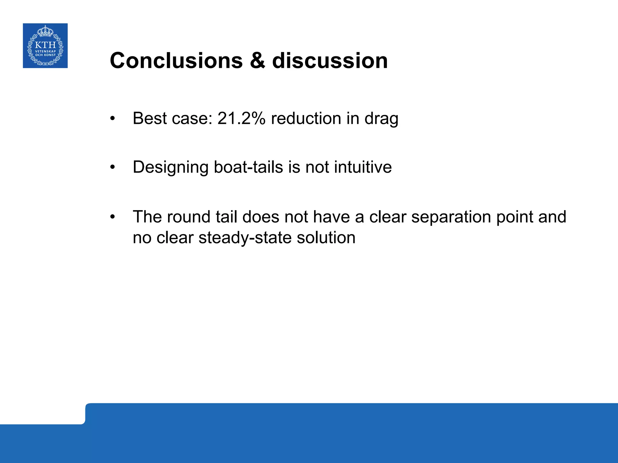 Conclusions & discussion
•  Best case: 21.2% reduction in drag
•  Designing boat-tails is not intuitive
•  The round tail does not have a clear separation point and
no clear steady-state solution
 