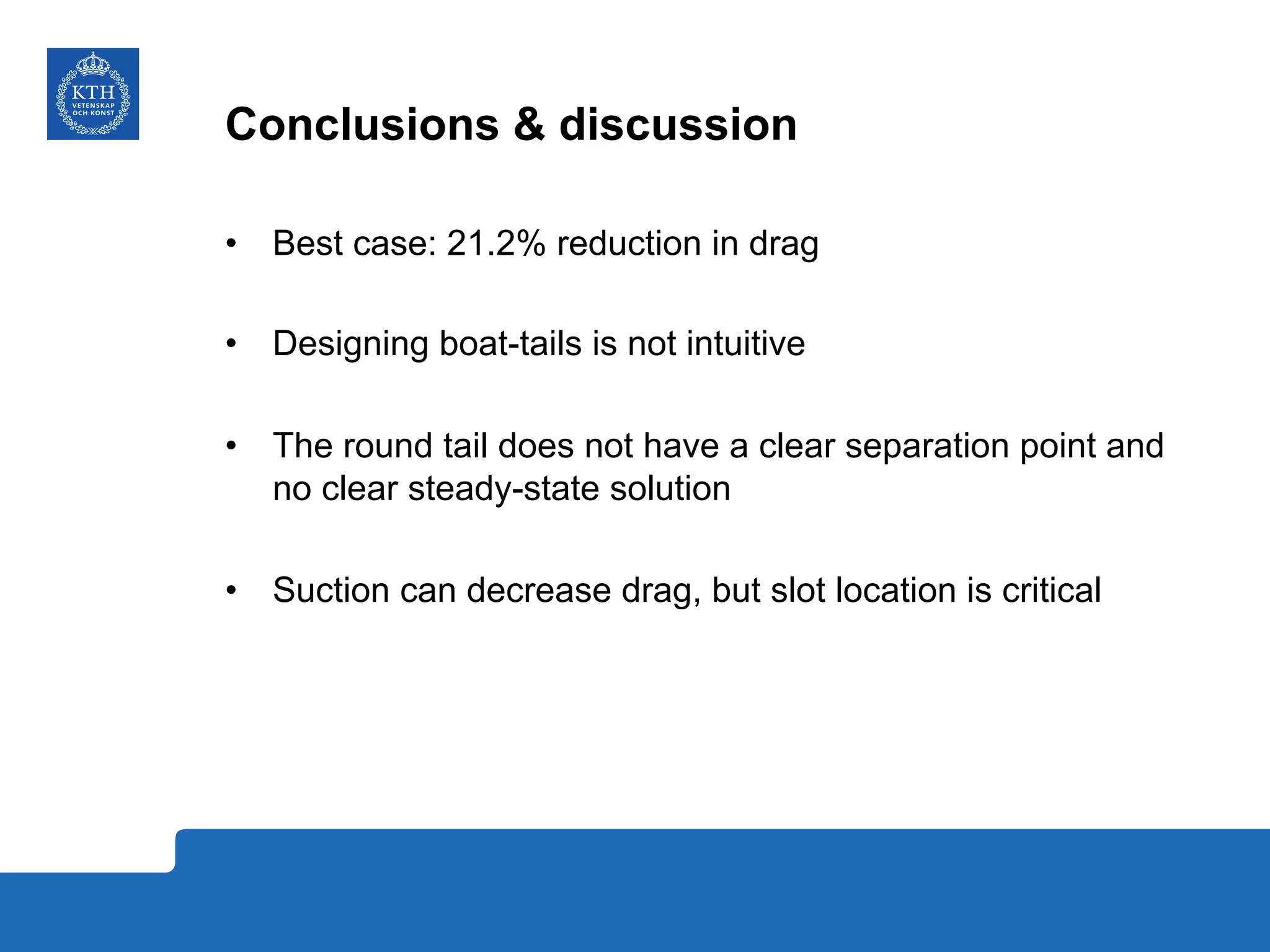 Conclusions & discussion
•  Best case: 21.2% reduction in drag
•  Designing boat-tails is not intuitive
•  The round tail does not have a clear separation point and
no clear steady-state solution
•  Suction can decrease drag, but slot location is critical
 