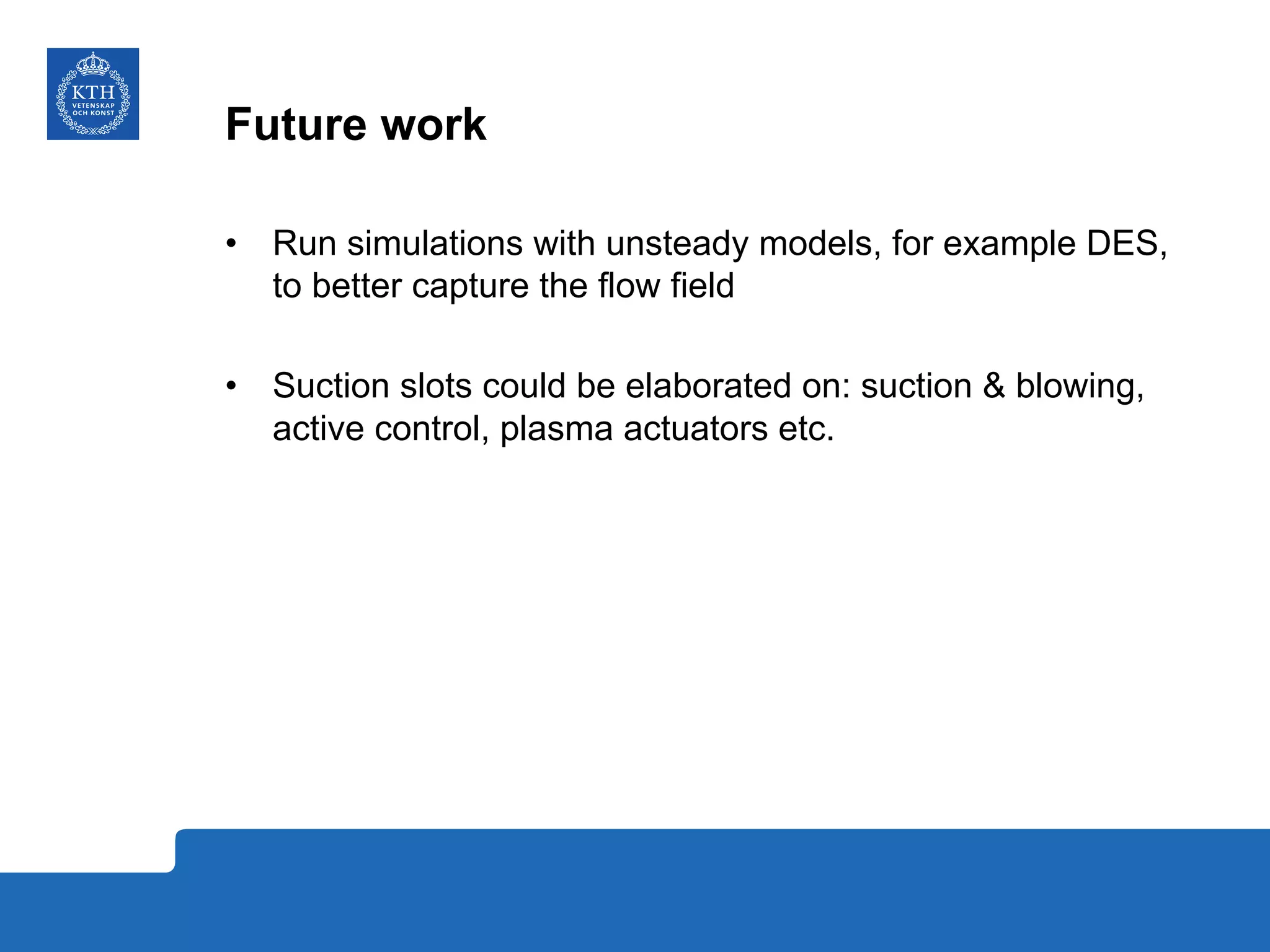 Future work
•  Run simulations with unsteady models, for example DES,
to better capture the flow field
•  Suction slots could be elaborated on: suction & blowing,
active control, plasma actuators etc.
 