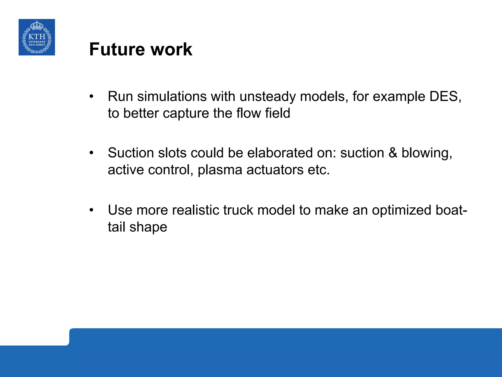Future work
•  Run simulations with unsteady models, for example DES,
to better capture the flow field
•  Suction slots could be elaborated on: suction & blowing,
active control, plasma actuators etc.
•  Use more realistic truck model to make an optimized boat-
tail shape
 