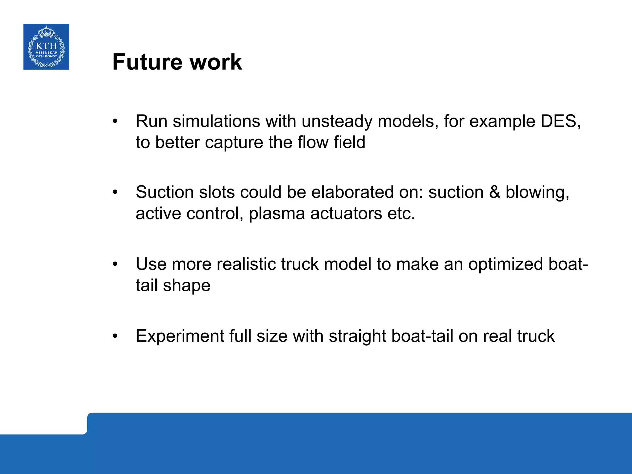 Future work
•  Run simulations with unsteady models, for example DES,
to better capture the flow field
•  Suction slots could be elaborated on: suction & blowing,
active control, plasma actuators etc.
•  Use more realistic truck model to make an optimized boat-
tail shape
•  Experiment full size with straight boat-tail on real truck
 