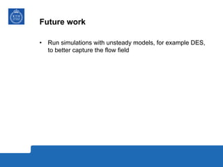Future work
•  Run simulations with unsteady models, for example DES,
to better capture the flow field
 