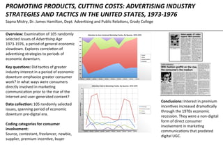 PROMOTING	
  PRODUCTS,	
  CUTTING	
  COSTS:	
  ADVERTISING	
  INDUSTRY	
  
STRATEGIES	
  AND	
  TACTICS	
  IN	
  THE	
  UNITED	
  STATES,	
  1973-­‐1976	
  
Sapna	
  Mistry,	
  Dr.	
  James	
  Hamilton,	
  Dept.	
  Adver8sing	
  and	
  Public	
  Rela8ons,	
  Grady	
  College	
  
Overview:	
  Examina8on	
  of	
  105	
  randomly	
  
selected	
  issues	
  of	
  Adver&sing	
  Age	
  
1973-­‐1976,	
  a	
  period	
  of	
  general	
  economic	
  
slowdown.	
  Explores	
  correla8on	
  of	
  
adver8sing	
  strategies	
  to	
  periods	
  of	
  
economic	
  downturn.	
  	
  
Key	
  ques.ons:	
  Did	
  tac8cs	
  of	
  greater	
  
industry	
  interest	
  in	
  a	
  period	
  of	
  economic	
  
downturn	
  emphasize	
  greater	
  consumer	
  
work?	
  In	
  what	
  ways	
  were	
  consumers	
  
directly	
  involved	
  in	
  marke8ng	
  
communica8on	
  prior	
  to	
  the	
  rise	
  of	
  the	
  
Internet	
  and	
  user-­‐generated	
  content?	
  
0%	
  
10%	
  
20%	
  
30%	
  
40%	
  
50%	
  
60%	
  
70%	
  
80%	
  
90%	
  
100%	
  
1973	
  Q1	
   1973	
  Q2	
   1973	
  Q3	
   1973	
  Q4	
   1974	
  Q1	
   1974	
  Q2	
   1974	
  Q3	
   1974	
  Q4	
   1975	
  Q1	
   1975	
  Q2	
  
A>en.on	
  to	
  User-­‐Centered	
  Marke.ng	
  Tac.cs,	
  By	
  Quarter,	
  1973-­‐1975	
  
Supplier	
  
Source	
  
Premium	
  incen.ve	
  
Contestant	
  
0	
  
2	
  
4	
  
6	
  
8	
  
10	
  
12	
  
14	
  
16	
  
1973	
  Q1	
   1973	
  Q2	
   1973	
  Q3	
   1973	
  Q4	
   1974	
  Q1	
   1974	
  Q2	
   1974	
  Q3	
   1974	
  Q4	
   1975	
  Q1	
   1975	
  Q2	
  
Number	
  of	
  ar.cles	
  or	
  examples	
  
A>en.on	
  Paid	
  to	
  Marke.ng	
  Tac.cs,	
  By	
  Quarter,	
  1973-­‐1975	
  
Contestant	
  
Premium	
  incen.ve	
  
Source	
  
Supplier	
  
Conclusions:	
  Interest	
  in	
  premium	
  
incen8ves	
  increased	
  drama8cally	
  
through	
  the	
  1970s	
  economic	
  
recession.	
  They	
  were	
  a	
  non-­‐digital	
  
form	
  of	
  direct	
  consumer	
  
involvement	
  in	
  marke8ng	
  
communica8ons	
  that	
  predated	
  
digital	
  UGC.	
  	
  
Data	
  collec.on:	
  105	
  randomly	
  selected	
  
issues,	
  spanning	
  period	
  of	
  economic	
  
downturn	
  pre-­‐digital	
  era.	
  	
  
	
  
Coding	
  categories	
  for	
  consumer	
  
involvement:	
  
Source,	
  contestant,	
  freelancer,	
  newbie,	
  
supplier,	
  premium	
  incen8ve,	
  buyer	
  
 