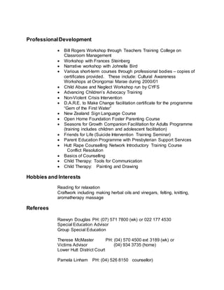 ProfessionalDevelopment
 Bill Rogers Workshop through Teachers Training College on
Classroom Management
 Workshop with Frances Steinberg
 Narrative workshop with Johnella Bird
 Various short-term courses through professional bodies – copies of
certificates provided. These include: Cultural Awareness
Workshops at Orongomai Marae during 2000/01
 Child Abuse and Neglect Workshop run by CYFS
 Advancing Children’s Advocacy Training
 Non-Violent Crisis Intervention
 D.A.R.E. to Make Change facilitation certificate for the programme
“Gem of the First Water”
 New Zealand Sign Language Course
 Open Home Foundation Foster Parenting Course
 Seasons for Growth Companion Facilitation for Adults Programme
(training includes children and adolescent facilitation)
 Friends for Life (Suicide Intervention Training Seminar)
 Parent Education Programme with Presbyterian Support Services
 Hutt Rape Counselling Network Introductory Training Course
Conflict Resolution
 Basics of Counselling
 Child Therapy: Tools for Communication
 Child Therapy: Painting and Drawing
Hobbies and Interests
Reading for relaxation
Craftwork including making herbal oils and vinegars, felting, knitting,
aromatherapy massage
Referees
Raewyn Douglas PH: (07) 571 7800 (wk) or 022 177 4530
Special Education Advisor
Group Special Education
Therese McMaster PH: (04) 570 4500 ext 3189 (wk) or
Victims Advisor (04) 934 3735 (home)
Lower Hutt District Court
Pamela Linham PH: (04) 526 8150 counsellor)
 