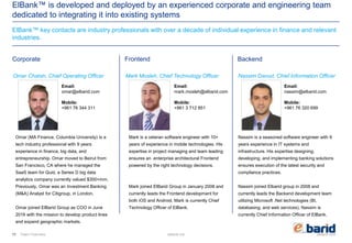 elbarid.comelbank.me
ElBank™ is developed and deployed by an experienced corporate and engineering team
dedicated to integrating it into existing systems
ElBank™ key contacts are industry professionals with over a decade of individual experience in finance and relevant
industries.
111 Team Overview
Corporate Frontend Backend
Mark Mosleh, Chief Technology Officer Nassim Daoud, Chief Information Officer
Email:
mark.mosleh@elbarid.com
Mobile:
+961 3 712 851
Email:
nassim@elbarid.com
Mobile:
+961 76 320 699
Omar Chatah, Chief Operating Officer
Email:
omar@elbarid.com
Mobile:
+961 76 344 311
Omar (MA Finance, Columbia University) is a
tech industry professional with 9 years
experience in finance, big data, and
entrepreneurship. Omar moved to Beirut from
San Francisco, CA where he managed the
SaaS team for Quid, a Series D big data
analytics company currently valued $300+mm.
Previously, Omar was an Investment Banking
(M&A) Analyst for Citigroup, in London.
Omar joined ElBarid Group as COO in June
2016 with the mission to develop product lines
and expand geographic markets.
Mark is a veteran software engineer with 10+
years of experience in mobile technologies. His
expertise in project managing and team leading
ensures an enterprise architectural Frontend
powered by the right technology decisions.
Mark joined ElBarid Group in January 2008 and
currently leads the Frontend development for
both iOS and Android. Mark is currently Chief
Technology Officer of ElBank.
Nassim is a seasoned software engineer with 9
years experience in IT systems and
infrastructure. His expertise designing,
developing, and implementing banking solutions
ensures execution of the latest security and
compliance practices.
Nassim joined Elbarid group in 2008 and
currently leads the Backend development team
utilizing Microsoft .Net technologies (BI,
databasing, and web services). Nassim is
currently Chief Information Officer of ElBank.
 