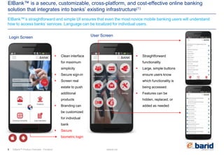 elbarid.comelbank.me
ElBank™ is a secure, customizable, cross-platform, and cost-effective online banking
solution that integrates into banks’ existing infrastructure(1)
ElBank™’s straightforward and simple UI ensures that even the most novice mobile banking users will understand
how to access banks’ services. Language can be localized for individual users.
ElBank™ Product Overview - Frontend
 Clean interface
for maximum
simplicity
 Secure sign-in
 Screen real
estate to push
additional
products
 Branding can
be customized
for individual
bank
 Secure
biometric login
 Straightforward
functionality
 Large, simple buttons
ensure users know
which functionality is
being accessed
 Features can be
hidden, replaced, or
added as needed
Login Screen User Screen
6
 