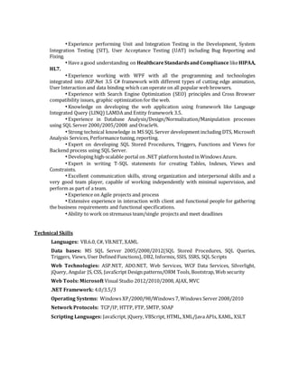 •Experience performing Unit and Integration Testing in the Development, System
Integration Testing (SIT), User Acceptance Testing (UAT) including Bug Reporting and
Fixing.
•Have a good understanding on HealthcareStandardsandCompliance likeHIPAA,
HL7.
•Experience working with WPF with all the programming and technologies
integrated into ASP.Net 3.5 C# framework with different types of cutting edge animation,
User Interaction and data binding which can operate on all popular web browsers.
•Experience with Search Engine Optimization (SEO) principles and Cross Browser
compatibility issues, graphic optimization for the web.
•Knowledge on developing the web application using framework like Language
Integrated Query (LINQ) LAMDA and Entity framework 3.5.
•Experience in Database Analysis/Design/Normalization/Manipulation processes
using SQL Server 2000/2005/2008 and Oracle9i.
•Strong technical knowledge in MS SQL Server development including DTS, Microsoft
Analysis Services, Performance tuning, reporting.
•Expert on developing SQL Stored Procedures, Triggers, Functions and Views for
Backend process using SQL Server.
•Developing high-scalable portal on .NET platform hosted in Windows Azure.
•Expert in writing T-SQL statements for creating Tables, Indexes, Views and
Constraints.
•Excellent communication skills, strong organization and interpersonal skills and a
very good team player, capable of working independently with minimal supervision, and
perform as part of a team.
•Experience on Agile projects and process
•Extensive experience in interaction with client and functional people for gathering
the business requirements and functional specifications.
•Ability to work on strenuous team/single projects and meet deadlines
Technical Skills
Languages: VB.6.0, C#, VB.NET, XAML
Data bases: MS SQL Server 2005/2008/2012(SQL Stored Procedures, SQL Queries,
Triggers, Views, User Defined Functions), DB2, Informix, SSIS, SSRS, SQL Scripts
Web Technologies: ASP.NET, ADO.NET, Web Services, WCF Data Services, Silverlight,
jQuery, Angular JS, CSS, JavaScript Design patterns/ORM Tools, Bootstrap, Web security
Web Tools: Microsoft Visual Studio 2012/2010/2008, AJAX, MVC
.NET Framework: 4.0/3.5/3
Operating Systems: Windows XP/2000/98/Windows 7, Windows Server 2008/2010
Network Protocols: TCP/IP, HTTP, FTP, SMTP, SOAP
Scripting Languages: JavaScript, jQuery, VBScript, HTML, XML/Java APIs, XAML, XSLT
 
