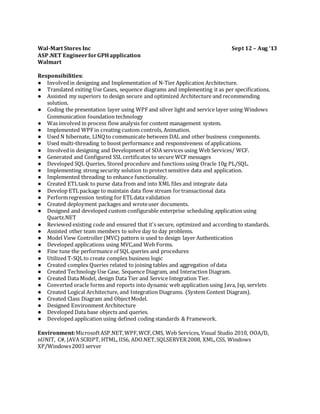 Wal-Mart Stores Inc Sept 12 – Aug ‘13
ASP.NET EngineerforGPHapplication
Walmart
Responsibilities:
● Involvedin designing and Implementation of N-Tier Application Architecture.
● Translated exiting Use Cases, sequence diagrams and implementing it as per specifications.
● Assisted my superiors to design secure and optimized Architecture and recommending
solution.
● Coding the presentation layer using WPF and silver light and service layer using Windows
Communication foundation technology
● Was involved in process flow analysis for content management system.
● Implemented WPFin creating custom controls, Animation.
● Used N hibernate, LINQto communicate between DAL and other business components.
● Used multi-threading to boost performance and responsiveness of applications.
● Involvedin designing and Development of SOA services using Web Services/ WCF.
● Generated and Configured SSL certificates to secure WCF messages
● Developed SQL Queries, Stored procedure and functions using Oracle 10g PL/SQL.
● Implementing strong security solution to protectsensitive data and application.
● Implemented threading to enhance functionality.
● Created ETLtask to purse data from and into XML files and integrate data
● Develop ETLpackage to maintain data flow stream fortransactional data
● Performregression testing for ETLdata validation
● Created deployment packages and wroteuser documents.
● Designed and developed custom configurable enterprise scheduling application using
Quartz.NET
● Reviewed existing code and ensured that it's secure, optimized and according to standards.
● Assisted other team members to solve day to day problems.
● Model View Controller (MVC) pattern is used to design layer Authentication
● Developed applications using MVC,and Web Forms.
● Fine tune the performance of SQL queries and procedures
● Utilized T-SQLto create complex business logic
● Created complex Queries related to joining tables and aggregation of data
● Created Technology Use Case, Sequence Diagram, and Interaction Diagram.
● Created Data Model, design Data Tier and Service Integration Tier.
● Converted oracle forms and reports into dynamic web application using Java, Jsp, servlets
● Created Logical Architecture, and Integration Diagrams. (System Context Diagram).
● Created Class Diagram and ObjectModel.
● Designed Environment Architecture
● Developed Data base objects and queries.
● Developed application using defined coding standards & Framework.
Environment:MicrosoftASP.NET,WPF,WCF,CMS, Web Services, Visual Studio 2010, OOA/D,
nUNIT, C#, JAVA SCRIPT, HTML, IIS6, ADO.NET,SQLSERVER2008, XML,CSS, Windows
XP/Windows2003 server
 