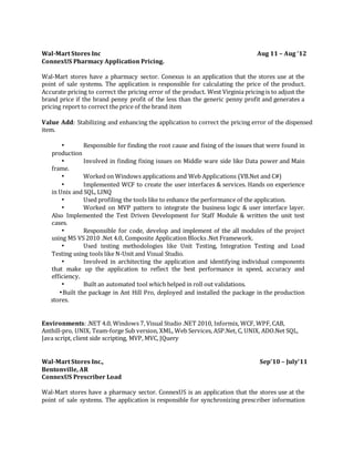 Wal-Mart Stores Inc Aug 11 – Aug ‘12
ConnexUS Pharmacy Application Pricing.
Wal-Mart stores have a pharmacy sector. Conexus is an application that the stores use at the
point of sale systems. The application is responsible for calculating the price of the product.
Accurate pricing to correct the pricing error of the product. West Virginia pricing is to adjust the
brand price if the brand penny profit of the less than the generic penny profit and generates a
pricing report to correct the price of the brand item
Value Add: Stabilizing and enhancing the application to correct the pricing error of the dispensed
item.
• Responsible for finding the root cause and fixing of the issues that were found in
production
• Involved in finding fixing issues on Middle ware side like Data power and Main
frame.
• Worked on Windows applications and Web Applications (VB.Net and C#)
• Implemented WCF to create the user interfaces & services. Hands on experience
in Unix and SQL, LINQ
• Used profiling the tools like to enhance the performance of the application.
• Worked on MVP pattern to integrate the business logic & user interface layer.
Also Implemented the Test Driven Development for Staff Module & written the unit test
cases.
• Responsible for code, develop and implement of the all modules of the project
using MS VS 2010 .Net 4.0, Composite Application Blocks .Net Framework.
• Used testing methodologies like Unit Testing, Integration Testing and Load
Testing using tools like N-Unit and Visual Studio.
• Involved in architecting the application and identifying individual components
that make up the application to reflect the best performance in speed, accuracy and
efficiency.
• Built an automated tool which helped in roll out validations.
•Built the package in Ant Hill Pro, deployed and installed the package in the production
stores.
Environments: .NET 4.0, Windows 7, Visual Studio .NET 2010, Informix, WCF, WPF, CAB,
Anthill-pro, UNIX, Team-forge Sub version, XML, Web Services, ASP.Net, C, UNIX, ADO.Net SQL,
Java script, client side scripting, MVP, MVC, JQuery
Wal-Mart Stores Inc., Sep’10 – July’11
Bentonville, AR
ConnexUS Prescriber Load
Wal-Mart stores have a pharmacy sector. ConnexUS is an application that the stores use at the
point of sale systems. The application is responsible for synchronizing prescriber information
 
