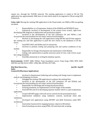 repairs etc., through the TLETBC network. The existing application is coded in VB 6.0. The
application has approximately 300k lines of code which needs to be migrated to VB.net using SCSF
framework.
Value Add: Moving the existing VB6 application to the Visual studio .net 2008 as VB6 was getting
out dated.
• Responsibilities as a Programmer Analyst of the SEARCH and RETRIEVE team
• Extensively involved in development of the project from scratch, right from
developing UML diagrams to deployment and production support
• Involved in the development of the GUI (extensive C# and VB.Net ) and
incorporate the functionalities for two major retrieval functionalities
• Worked on developing the web applications using ASP.Net and C# that supports
the existing tire and lube application to push the new entries to the databases in all the
stores.
• Used WPF, WCF, and VB.Net and C # extensively.
• Involved in primary testing and preparing unit and system conditions of my
module.
• Responsible for Design, Development and maintenance of the Module.
• Coding, code optimization in quality assurance point of view, code review as per
the coding standards.
• Used SQL extensively in writing the database queries.
Environments: VS.NET 2008, VB.Net, Team foundation server, Team forge, UNIX, WPF, WCF,
ADO.Net and SQL Server 2005, LINQ, SQL, ASP.Net, C#,T-SQL,
Wal-Mart Stores Inc., Jun’08– Sep’09
India
ConnexUS (Pharmacy Application)
• Involved in Requirement Gathering and working with Design team to implement
analysis and designing of screens.
• Debugged the existing VB6 application to analyses the existing flow.
• Involved in the development of the GUI (extensive C# and VB.Net) and
incorporate the functionalities for two major retrieval functionalities
• Responsible for DB Design and writing stored procedures
• Ensuring standards are implemented at all the stages of the module.
• Used ASP.Net and C# in developing separate module which is a part of pharmacy
application.
• Created ASP.NET pages with web server controls for the presentation layer.
• Implemented validation using validation controls, JavaScript client side
validations.
• Developed web applications using ASP.NET and AJAX Extensions under MVC
architecture.
• Used entity framework for mapping business objects to DB entities
• Data Formatting was done using HTML, CSS and client side scripting.
 