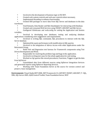 • Involved in the development of business logic in VB. NET.
• Created web custom controls and web user controls where necessary.
• Implemented threading to enhance functionality.
• Created SSIS packages to move data from SQL Server and databases to the data
warehouse.
• Used Datasets, Data Reader and SQL DataAdapter for interacting with Database.
• Created and consumed Web Services using VB.NET, ADO.NET and SQL Server.
• Configured Global.asax and web.config for setting the Application and Session
variables.
• Involved in developing new databases, testing and analyzing database
applications considering users suggestions and requirements.
• Involved in writing SQL commands, SQL procedures to interact with the SQL
Server database.
• Optimized the query performance with modification in SQL queries.
• Involved in the integration of Advice Access with other Applications under the
Retirement Group.
• Build Unit and Regression test harness for Framework components using Test
Driven Development and NUnit.
• Responsible for resolving the problem logs and bugs in the application.
• Involved in writing test cases for the whole application for unit testing.
• Worked on Sql queries like stored procedures, Functions, Triggers to get the data
from Sql Server.
• Consolidated data from different sources using SqlServer Integration Services
and generated reports using SqlServer Reporting Services.
• Working with Team Foundation Server as the source for version control and
project / issue management.
Environments: Visual Studio.NET 2008, .NET Framework 3.5, ASP.NET, VB.NET, ADO.NET, T- SQL,
XML, SQL Server 2005, AJAX Control Toolkit, Team Foundation Server, WCF
 