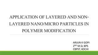 APPLICATION OF LAYERED AND NON-LAYERED 
NANO/MICRO PARTICLES IN 
POLYMER MODIFICATION 
ARJUN K GOPI 
2ND M.Sc BPS 
CBPST, KOCHI 
 