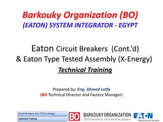 Eaton Circuit Breakers (Cont.’d)
& Eaton Type Tested Assembly (X-Energy)
Technical Training
Prepared by: Eng. Ahmed Lotfy
(BO Technical Director and Factory Manager)
Barkouky Organization (BO)
(EATON) SYSTEM INTEGRATOR - EGYPT
Circuit Breakers and (TTA) X-Energy
Technical Training
 