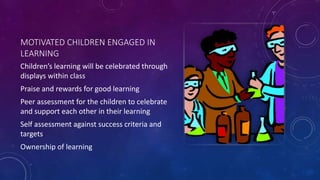 MOTIVATED CHILDREN ENGAGED IN
LEARNING
Children’s learning will be celebrated through
displays within class
Praise and rewards for good learning
Peer assessment for the children to celebrate
and support each other in their learning
Self assessment against success criteria and
targets
Ownership of learning
 