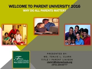 WELCOME TO PARENT UNIVERSITY 2016
WHY DO ALL PARENTS MATTER?
P R E S E N T E D B Y :
M S . T O N J I E L . C L A R K
T I T L E I P A R E N T L I A I S O N
clarkt1@fultonschools.org
(470) 254-8777
 