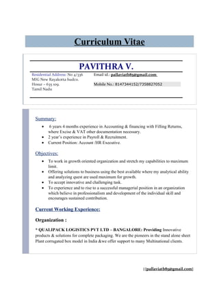 Curriculum Vitae
PAVITHRA V.
Residential Address: No 4/336
MIG New Rayakotta hudco.
Hosur – 635 109.
Tamil Nadu
Email id.: pallaviatb85@gmail.com
Mobile No.: 8147344152/7358827052
Summary:
• 6 years 4 months experience in Accounting & financing with Filling Returns,
where Excise & VAT other documentation necessary.
• 2 year’s experience in Payroll & Recruitment.
• Current Position: Account /HR Executive.
Objectives:
• To work in growth oriented organization and stretch my capabilities to maximum
limit.
• Offering solutions to business using the best available where my analytical ability
and analyzing quest are used maximum for growth.
• To accept innovative and challenging task.
• To experience and to rise to a successful managerial position in an organization
which believe in professionalism and development of the individual skill and
encourages sustained contribution.
Current Working Experience:
Organization :
* QUALIPACK LOGISTICS PVT LTD – BANGALORE: Providing Innovative
products & solutions for complete packaging. We are the pioneers in the stand alone sheet
Plant corrugated box model in India &we offer support to many Multinational clients.
| [pallaviatb85@gmail.com]
 