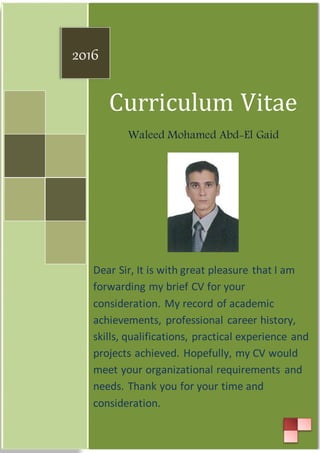 Curriculum Vitae
Waleed Mohamed Abd-El Gaid
Dear Sir, It is with great pleasure that I am
forwarding my brief CV for your
consideration. My record of academic
achievements, professional career history,
skills, qualifications, practical experience and
projects achieved. Hopefully, my CV would
meet your organizational requirements and
needs. Thank you for your time and
consideration.
2016
 