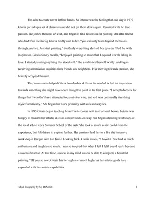 Mout Biography by Mj DeArmitt 2
The ache to create never left her hands. So intense was the feeling that one day in 1979
Gloria picked up a set of charcoals and did not put them down again. Reunited with her true
passion, she joined the local art club, and began to take lessons in oil painting. An artist friend
who had been mentoring Gloria finally said to her, “you can only learn beyond the basics
through practice. Just start painting.” Suddenly everything she laid her eyes on filled her with
inspiration. Gloria fondly recalls, “I enjoyed painting so much that I equated it with falling in
love. I started painting anything that stood still.” She established herself locally, and began
receiving commission inquiries from friends and neighbors. Ever moving towards creation, she
bravely accepted them all.
The commissions helped Gloria broaden her skills as she needed to feel an inspiration
towards something she might have never thought to paint in the first place. “I accepted orders for
things that I wouldn’t have attempted to paint otherwise, and so I was continually stretching
myself artistically.” She began her work primarily with oils and acrylics.
In 1995 Gloria began teaching herself watercolors with instructional books, but she was
hungry to broaden her artistic skills in a more hands-on way. She began attending workshops at
the local White Rock Summer School of the Arts. She took as much as she could from the
experience, but felt driven to explore further. Her passions lead her to a five day intensive
workshop in Oregon with Jan Kunz. Looking back, Gloria muses, “I loved it. She had so much
enthusiasm and taught us so much. I was so inspired that when I left I felt I could really become
a successful artist. At that time, success in my mind was to be able to complete a beautiful
painting.” Of course now, Gloria has her sights set much higher as her artistic goals have
expanded with her artistic capabilities.
 