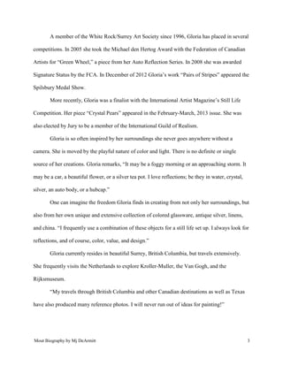 Mout Biography by Mj DeArmitt 3
A member of the White Rock/Surrey Art Society since 1996, Gloria has placed in several
competitions. In 2005 she took the Michael den Hertog Award with the Federation of Canadian
Artists for “Green Wheel,” a piece from her Auto Reflection Series. In 2008 she was awarded
Signature Status by the FCA. In December of 2012 Gloria’s work “Pairs of Stripes” appeared the
Spilsbury Medal Show.
More recently, Gloria was a finalist with the International Artist Magazine’s Still Life
Competition. Her piece “Crystal Pears” appeared in the February-March, 2013 issue. She was
also elected by Jury to be a member of the International Guild of Realism.
Gloria is so often inspired by her surroundings she never goes anywhere without a
camera. She is moved by the playful nature of color and light. There is no definite or single
source of her creations. Gloria remarks, “It may be a foggy morning or an approaching storm. It
may be a car, a beautiful flower, or a silver tea pot. I love reflections; be they in water, crystal,
silver, an auto body, or a hubcap.”
One can imagine the freedom Gloria finds in creating from not only her surroundings, but
also from her own unique and extensive collection of colored glassware, antique silver, linens,
and china. “I frequently use a combination of these objects for a still life set up. I always look for
reflections, and of course, color, value, and design.”
Gloria currently resides in beautiful Surrey, British Columbia, but travels extensively.
She frequently visits the Netherlands to explore Kroller-Muller, the Van Gogh, and the
Rijksmuseum.
“My travels through British Columbia and other Canadian destinations as well as Texas
have also produced many reference photos. I will never run out of ideas for painting!”
 