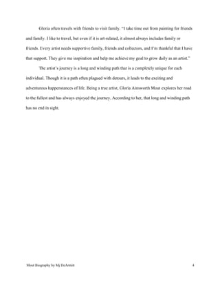Mout Biography by Mj DeArmitt 4
Gloria often travels with friends to visit family. “I take time out from painting for friends
and family. I like to travel, but even if it is art-related, it almost always includes family or
friends. Every artist needs supportive family, friends and collectors, and I’m thankful that I have
that support. They give me inspiration and help me achieve my goal to grow daily as an artist.”
The artist’s journey is a long and winding path that is a completely unique for each
individual. Though it is a path often plagued with detours, it leads to the exciting and
adventurous happenstances of life. Being a true artist, Gloria Ainsworth Mout explores her road
to the fullest and has always enjoyed the journey. According to her, that long and winding path
has no end in sight.
 